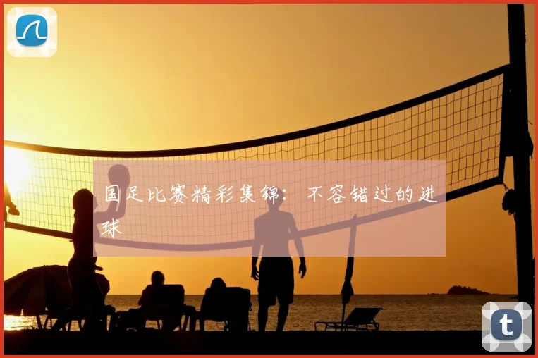 国足比赛精彩集锦：不容错过的进球