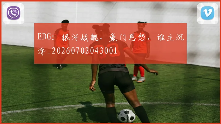 EDG：银河战舰，豪门恩怨，谁主沉浮_20260702043001