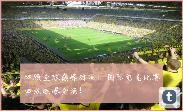 回顾全球巅峰对决，国际电竞比赛回放燃爆全场！