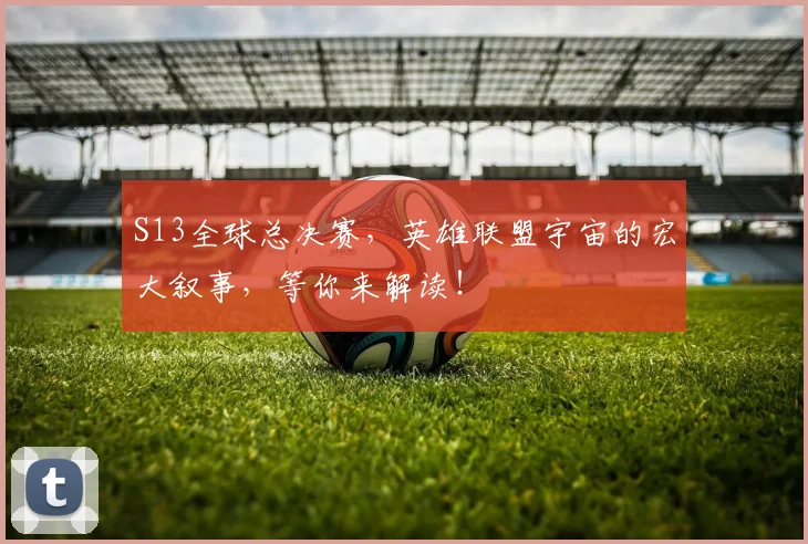 S13全球总决赛，英雄联盟宇宙的宏大叙事，等你来解读！