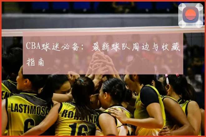 CBA球迷必备：最新球队周边与收藏指南