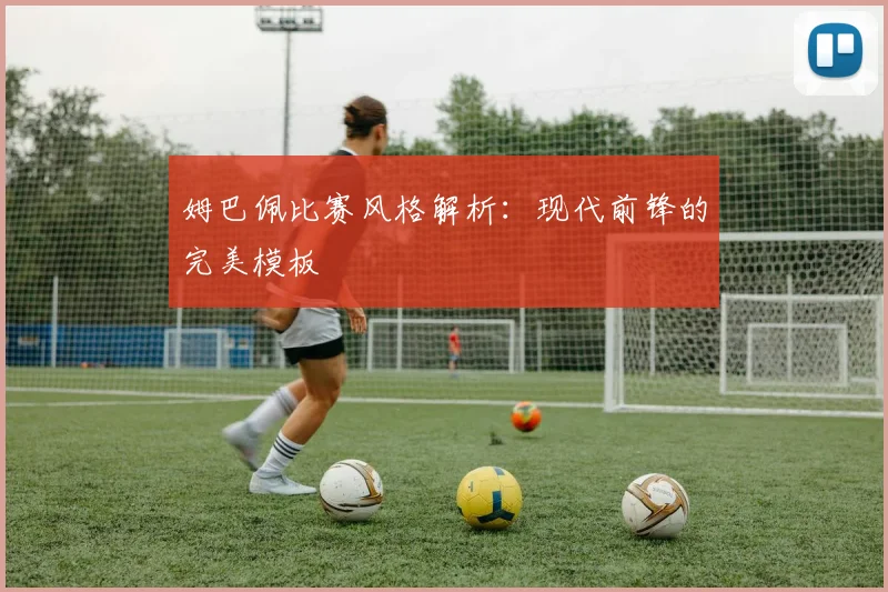 姆巴佩比赛风格解析：现代前锋的完美模板