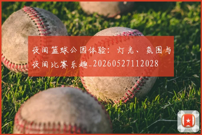 夜间篮球公园体验：灯光、氛围与夜间比赛乐趣_20260527112028