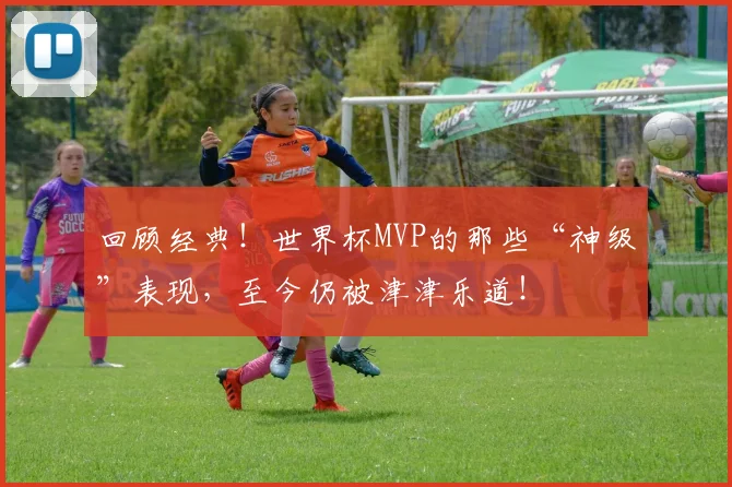 回顾经典！世界杯MVP的那些“神级”表现，至今仍被津津乐道！