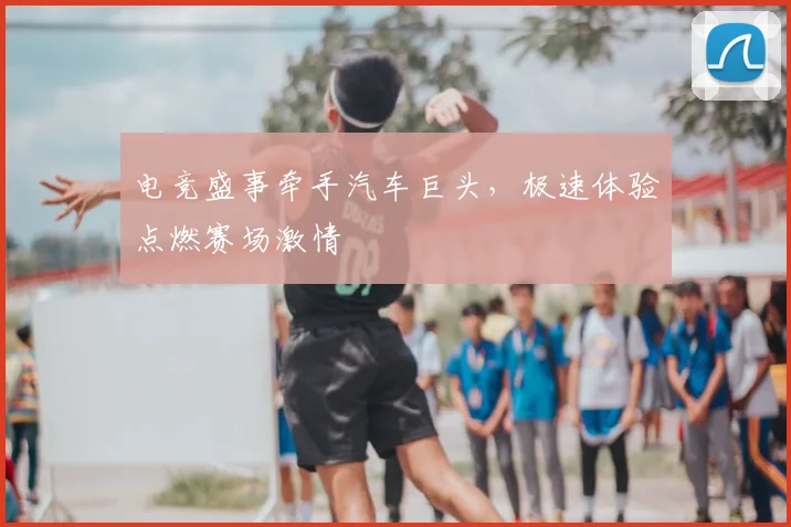 电竞盛事牵手汽车巨头，极速体验点燃赛场激情
