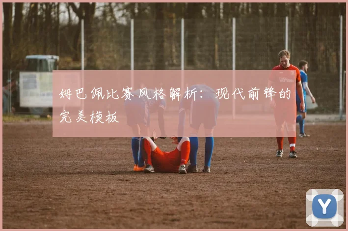 姆巴佩比赛风格解析：现代前锋的完美模板