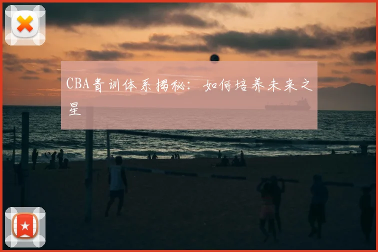 CBA青训体系揭秘：如何培养未来之星