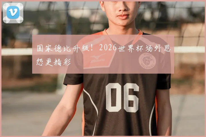 国家德比升级！2026世界杯场外恩怨更精彩