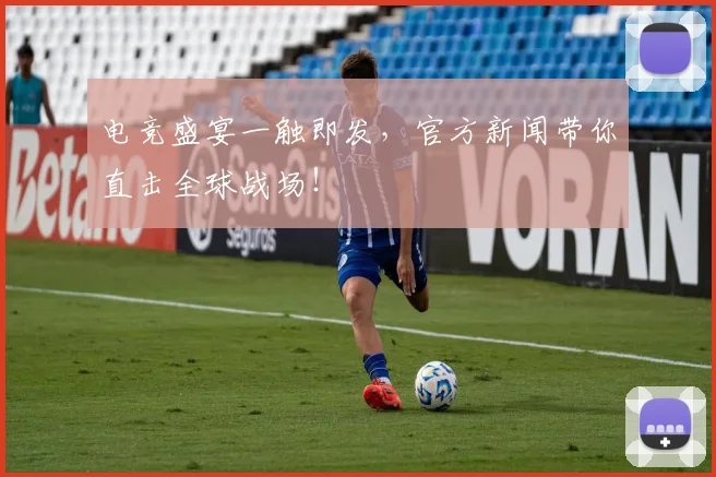 电竞盛宴一触即发，官方新闻带你直击全球战场！