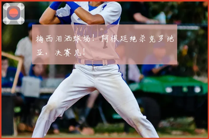 梅西泪洒球场！阿根廷绝杀克罗地亚，决赛见！