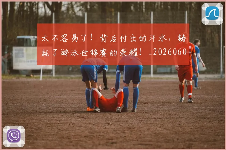 太不容易了！背后付出的汗水，铸就了游泳世锦赛的荣耀！_20260604144509_20260707021828