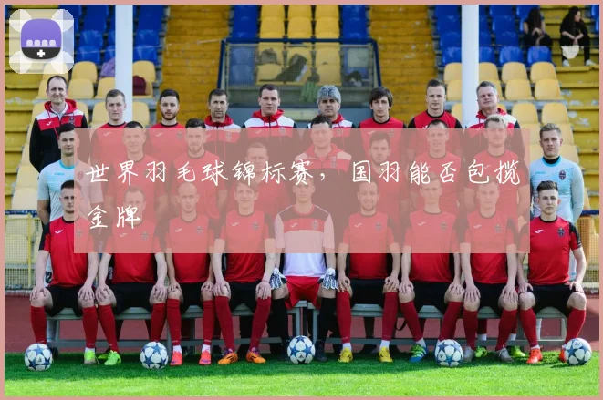 世界羽毛球锦标赛，国羽能否包揽金牌