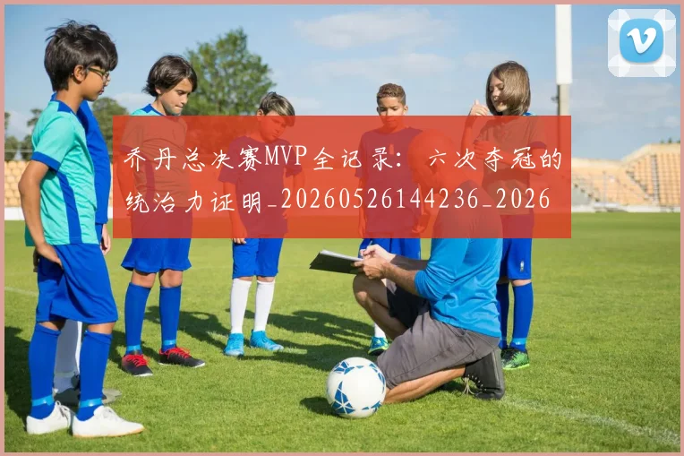 乔丹总决赛MVP全记录：六次夺冠的统治力证明_20260526144236_20260703212445