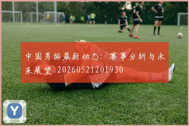 中国男排最新动态：赛事分析与未来展望_20260521201930